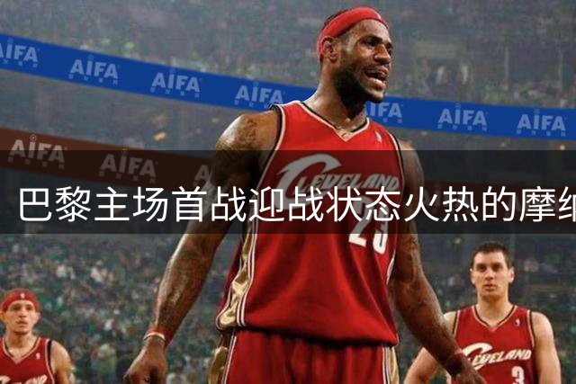 巴黎主场首战迎战状态火热的摩纳哥，能打破不胜魔咒吗？